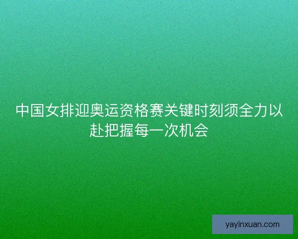 中国女排迎奥运资格赛关键时刻须全力以赴把握每一次机会