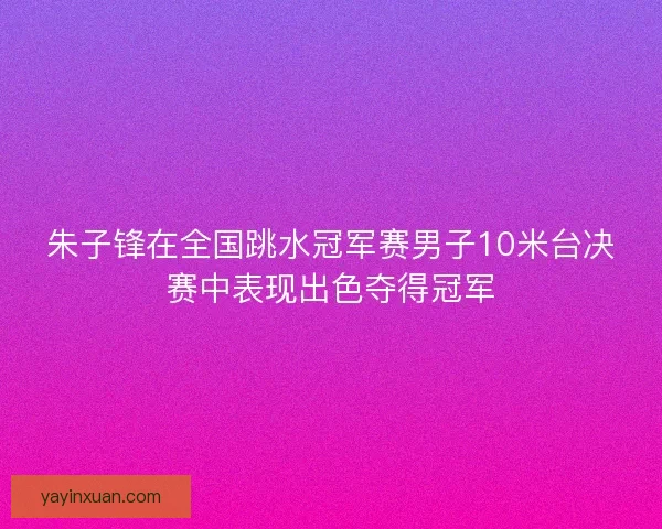 朱子锋在全国跳水冠军赛男子10米台决赛中表现出色夺得冠军
