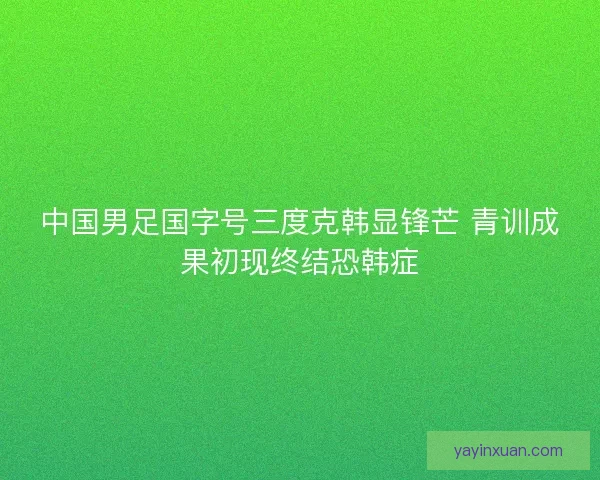 中国男足国字号三度克韩显锋芒 青训成果初现终结恐韩症